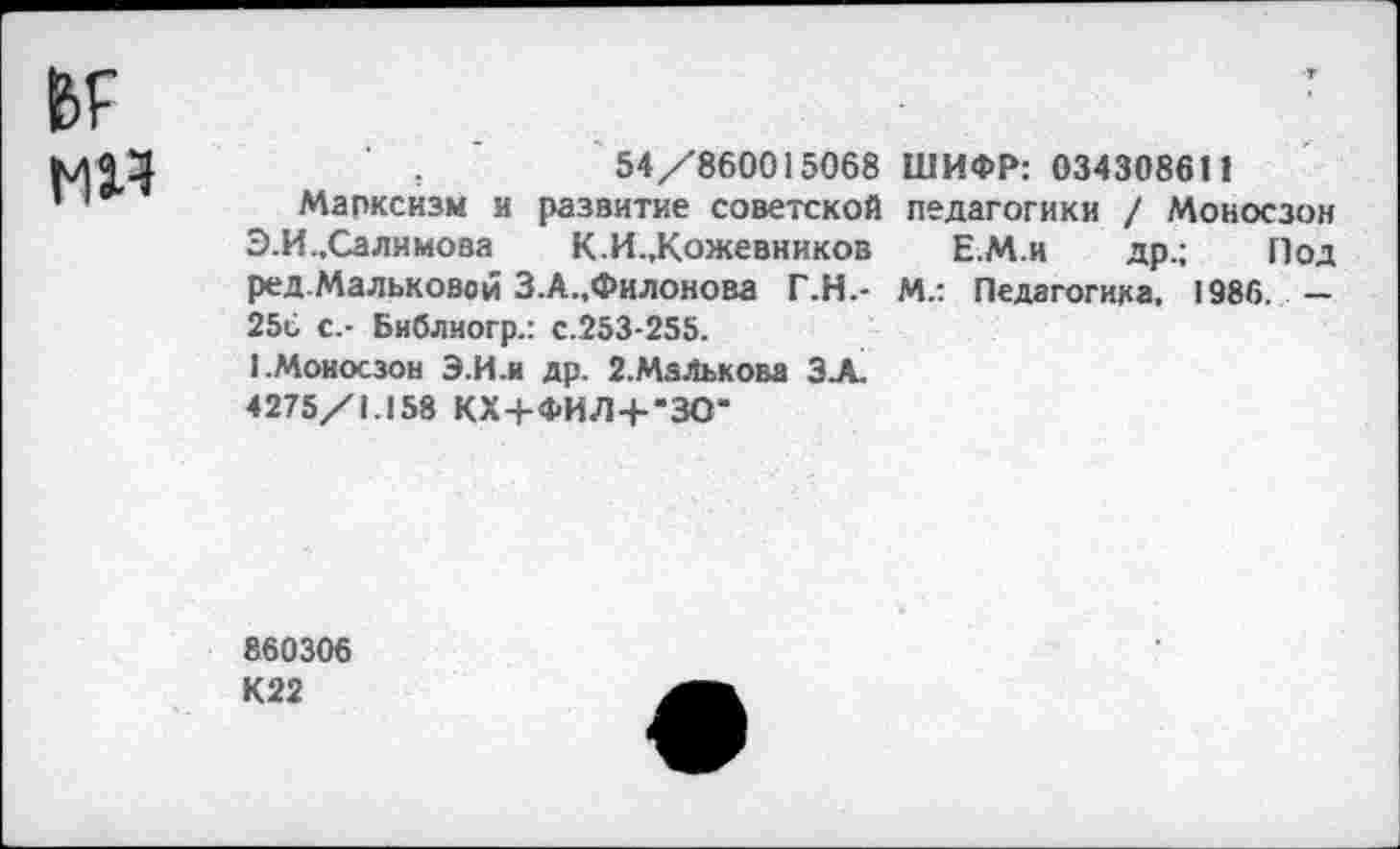 ﻿мя
54/860015068 ШИФР: 0343086П
Марксизм и развитие советской педагогики / Моносзон Э.И.,Салимова К.И.,Кожевников ЕМ.и др.; Под ред.Мальковой З.А.,Филонова Г.Н.- М.: Педагогика, 1986. — 25с с.- Библиогр.: с.253-255.
1.Моносзон Э.И-и др. 2.Малькова ЗА.
4275/1.158 КХ+ФИЛ+-ЗО-
860306
К22